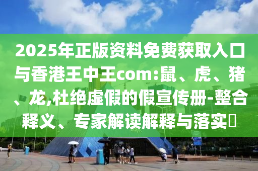 2025年正版資料免費獲取入口與香港王中王com:鼠、虎、豬、龍,杜絕虛假的假宣傳冊-整合釋義、專家解讀解釋與落實?