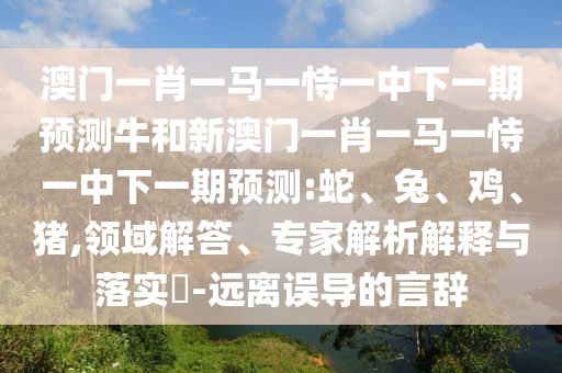 澳門一肖一馬一恃一中下一期預測牛和新澳門一肖一馬一恃一中下一期預測:蛇、兔、雞、豬,領域解答、專家解析解釋與落實?-遠離誤導的言辭