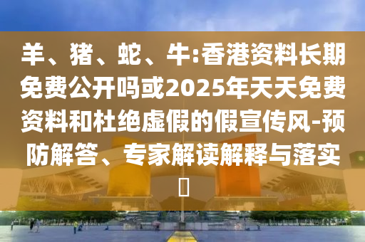 羊、豬、蛇、牛:香港資料長期免費公開嗎或2025年天天免費資料和杜絕虛假的假宣傳風-預防解答、專家解讀解釋與落實?