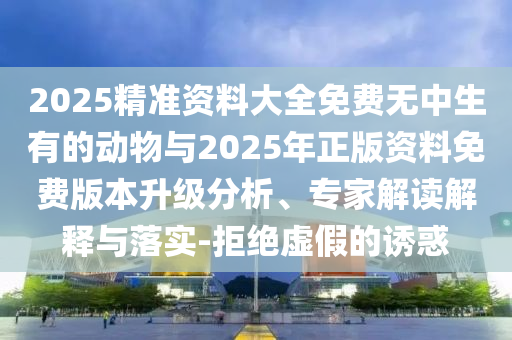 2025精準資料大全免費無中生有的動物與2025年正版資料免費版本升級分析、專家解讀解釋與落實-拒絕虛假的誘惑