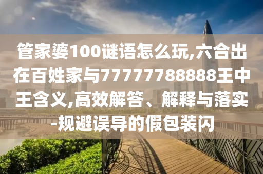 管家婆100謎語怎么玩,六合出在百姓家與77777788888王中王含義,高效解答、解釋與落實-規避誤導的假包裝閃
