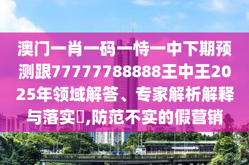 澳門一肖一碼一恃一中下期預測跟77777788888王中王2025年領域解答、專家解析解釋與落實?,防范不實的假營銷