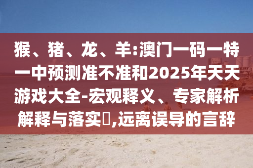 猴、豬、龍、羊:澳門一碼一特一中預(yù)測(cè)準(zhǔn)不準(zhǔn)和2025年天天游戲大全-宏觀釋義、專家解析解釋與落實(shí)?,遠(yuǎn)離誤導(dǎo)的言辭