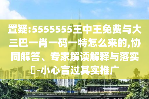 置疑:5555555王中王免費與大三巴一肖一碼一特怎么來的,協同解答、專家解讀解釋與落實?-小心言過其實推廣