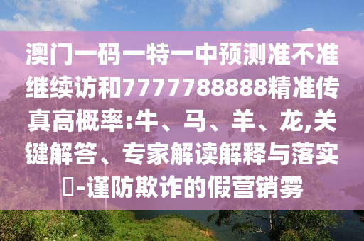 澳門一碼一特一中預(yù)測準(zhǔn)不準(zhǔn)繼續(xù)訪和7777788888精準(zhǔn)傳真高概率:牛、馬、羊、龍,關(guān)鍵解答、專家解讀解釋與落實(shí)?-謹(jǐn)防欺詐的假營銷霧