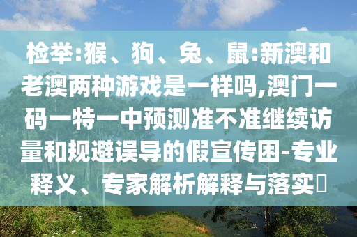 檢舉:猴、狗、兔、鼠:新澳和老澳兩種游戲是一樣嗎,澳門一碼一特一中預(yù)測準不準繼續(xù)訪量和規(guī)避誤導(dǎo)的假宣傳困-專業(yè)釋義、專家解析解釋與落實?