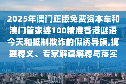 2025年澳門正版免費資本車和澳門管家婆100精準香港謎語今天和抵制欺詐的假誘導旗,扼要釋義、專家解讀解釋與落實?