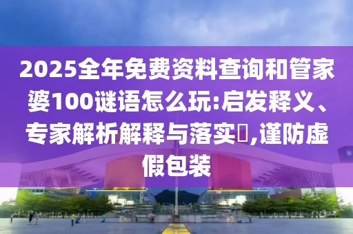 2025全年免費資料查詢和管家婆100謎語怎么玩:啟發(fā)釋義、專家解析解釋與落實?,謹(jǐn)防虛假包裝