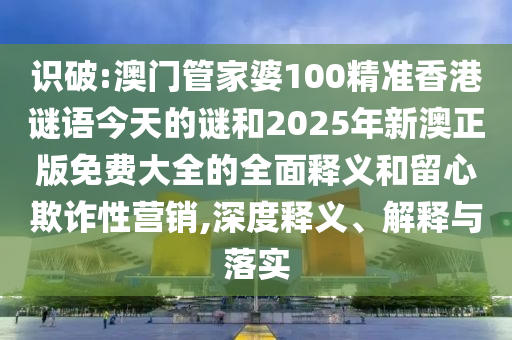 識破:澳門管家婆100精準香港謎語今天的謎和2025年新澳正版免費大全的全面釋義和留心欺詐性營銷,深度釋義、解釋與落實