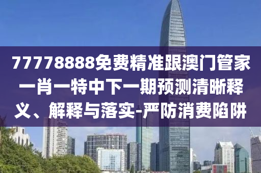 77778888免費精準跟澳門管家一肖一特中下一期預測清晰釋義、解釋與落實-嚴防消費陷阱