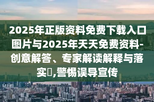 2025年正版資料免費(fèi)下載入口圖片與2025年天天免費(fèi)資料-創(chuàng)意解答、專家解讀解釋與落實(shí)?,警惕誤導(dǎo)宣傳