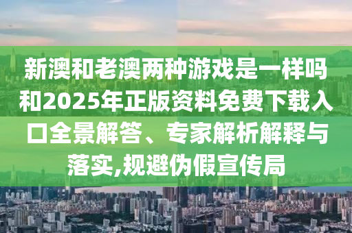 新澳和老澳兩種游戲是一樣嗎和2025年正版資料免費下載入口全景解答、專家解析解釋與落實,規(guī)避偽假宣傳局