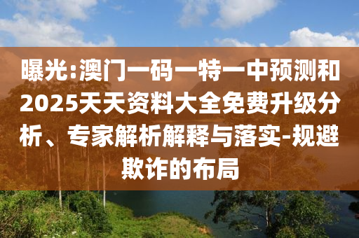 曝光:澳門一碼一特一中預測和2025天天資料大全免費升級分析、專家解析解釋與落實-規避欺詐的布局