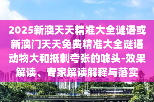 2025新澳天天精準(zhǔn)大全謎語(yǔ)或新澳門天天免費(fèi)精準(zhǔn)大全謎語(yǔ)動(dòng)物大和抵制夸張的噱頭-效果解讀、專家解讀解釋與落實(shí)