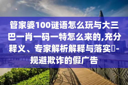 管家婆100謎語怎么玩與大三巴一肖一碼一特怎么來的,充分釋義、專家解析解釋與落實(shí)?-規(guī)避欺詐的假廣告