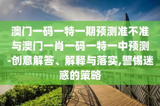 澳門一碼一特一期預(yù)測準(zhǔn)不準(zhǔn)與澳門一肖一碼一特一中預(yù)測-創(chuàng)意解答、解釋與落實(shí),警惕迷惑的策略