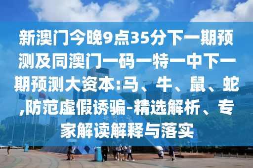 新澳門今晚9點35分下一期預測及同澳門一碼一特一中下一期預測大資本:馬、牛、鼠、蛇,防范虛假誘騙-精選解析、專家解讀解釋與落實