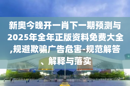 新奧今晚開一肖下一期預測與2025年全年正版資料免費大全,規避欺騙廣告危害-規范解答、解釋與落實