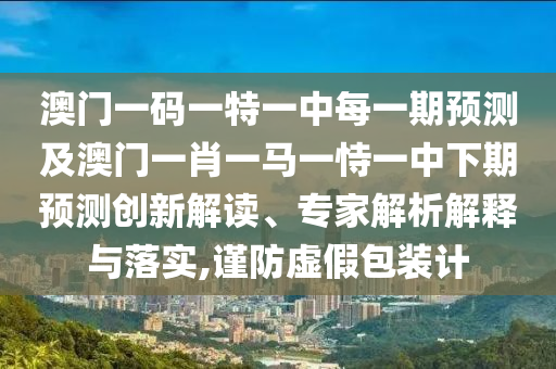 澳門一碼一特一中每一期預測及澳門一肖一馬一恃一中下期預測創新解讀、專家解析解釋與落實,謹防虛假包裝計