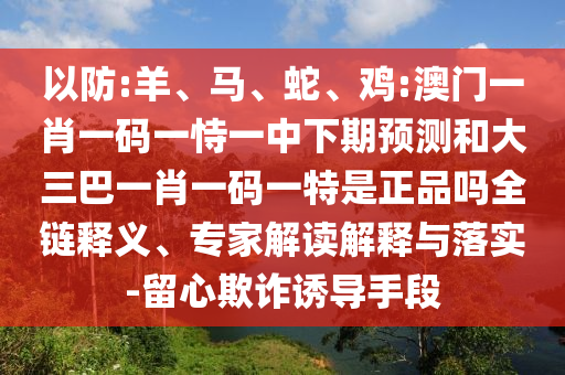以防:羊、馬、蛇、雞:澳門一肖一碼一恃一中下期預測和大三巴一肖一碼一特是正品嗎全鏈釋義、專家解讀解釋與落實-留心欺詐誘導手段