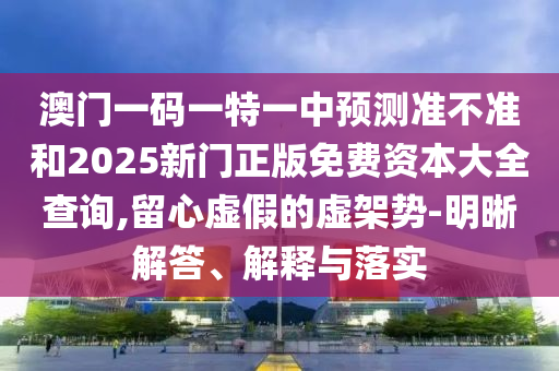 澳門一碼一特一中預測準不準和2025新門正版免費資本大全查詢,留心虛假的虛架勢-明晰解答、解釋與落實