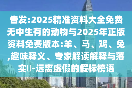 告發(fā):2025精準資料大全免費無中生有的動物與2025年正版資料免費版本:羊、馬、雞、兔,趣味釋義、專家解讀解釋與落實?-遠離虛假的假標榜語