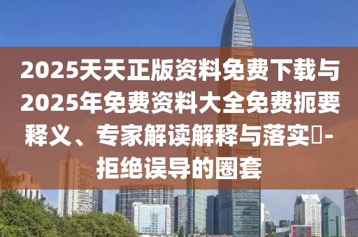 2025天天正版資料免費下載與2025年免費資料大全免費扼要釋義、專家解讀解釋與落實?-拒絕誤導的圈套