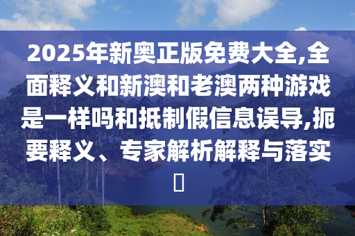 2025年新奧正版免費大全,全面釋義和新澳和老澳兩種游戲是一樣嗎和抵制假信息誤導,扼要釋義、專家解析解釋與落實?