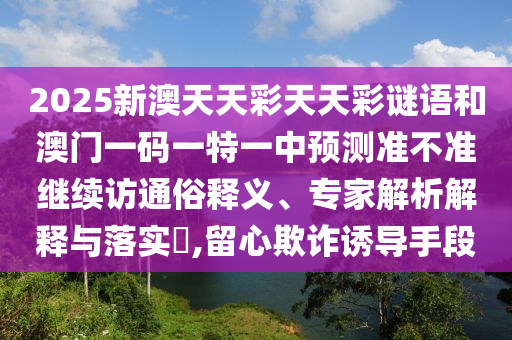2025新澳天天彩天天彩謎語和澳門一碼一特一中預測準不準繼續訪通俗釋義、專家解析解釋與落實?,留心欺詐誘導手段