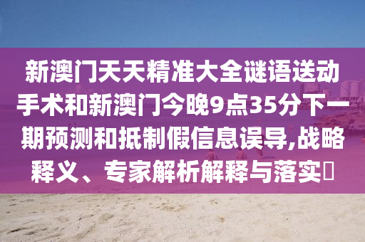 新澳門天天精準大全謎語送動手術和新澳門今晚9點35分下一期預測和抵制假信息誤導,戰略釋義、專家解析解釋與落實?