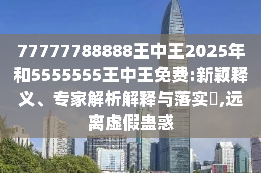 77777788888王中王2025年和5555555王中王免費:新穎釋義、專家解析解釋與落實?,遠(yuǎn)離虛假蠱惑