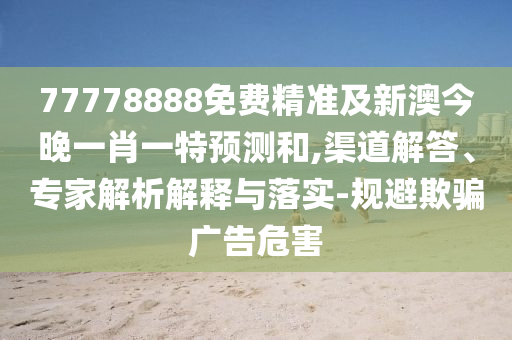 77778888免費精準及新澳今晚一肖一特預測和,渠道解答、專家解析解釋與落實-規避欺騙廣告危害