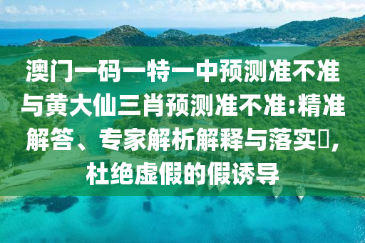 澳門一碼一特一中預測準不準與黃大仙三肖預測準不準:精準解答、專家解析解釋與落實?,杜絕虛假的假誘導