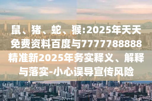 鼠、豬、蛇、猴:2025年天天免費資料百度與7777788888精準(zhǔn)新2025年務(wù)實釋義、解釋與落實-小心誤導(dǎo)宣傳風(fēng)險