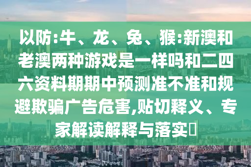 以防:牛、龍、兔、猴:新澳和老澳兩種游戲是一樣嗎和二四六資料期期中預測準不準和規避欺騙廣告危害,貼切釋義、專家解讀解釋與落實?