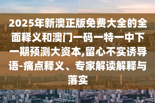 2025年新澳正版免費(fèi)大全的全面釋義和澳門一碼一特一中下一期預(yù)測(cè)大資本,留心不實(shí)誘導(dǎo)語(yǔ)-痛點(diǎn)釋義、專家解讀解釋與落實(shí)
