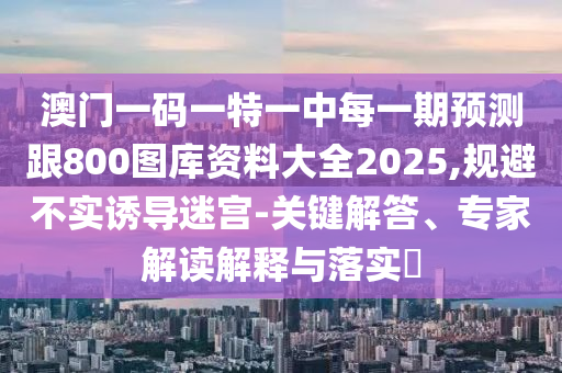 澳門一碼一特一中每一期預測跟800圖庫資料大全2025,規避不實誘導迷宮-關鍵解答、專家解讀解釋與落實?