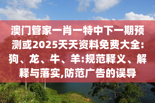澳門管家一肖一特中下一期預測或2025天天資料免費大全:狗、龍、牛、羊:規范釋義、解釋與落實,防范廣告的誤導