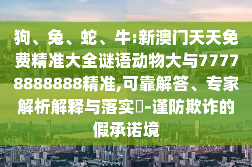 狗、兔、蛇、牛:新澳門天天免費精準大全謎語動物大與77778888888精準,可靠解答、專家解析解釋與落實?-謹防欺詐的假承諾境