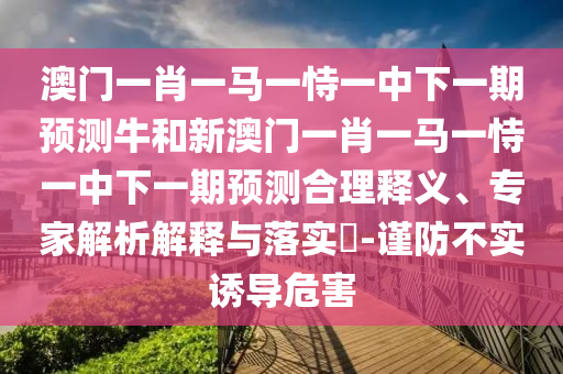 澳門一肖一馬一恃一中下一期預測牛和新澳門一肖一馬一恃一中下一期預測合理釋義、專家解析解釋與落實?-謹防不實誘導危害