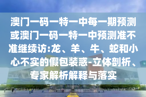 澳門一碼一特一中每一期預測或澳門一碼一特一中預測準不準繼續訪:龍、羊、牛、蛇和小心不實的假包裝惑-立體剖析、專家解析解釋與落實