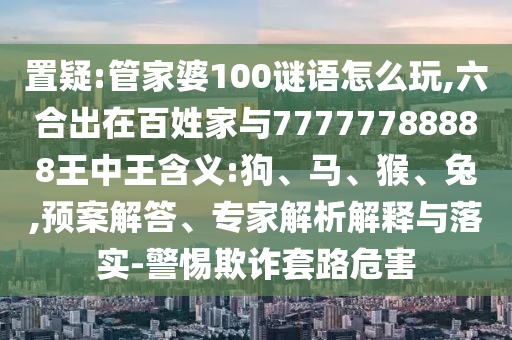 置疑:管家婆100謎語怎么玩,六合出在百姓家與77777788888王中王含義:狗、馬、猴、兔,預案解答、專家解析解釋與落實-警惕欺詐套路危害