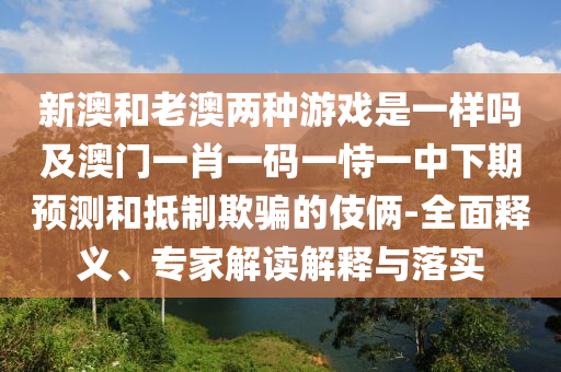 新澳和老澳兩種游戲是一樣嗎及澳門一肖一碼一恃一中下期預測和抵制欺騙的伎倆-全面釋義、專家解讀解釋與落實