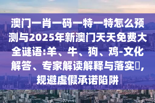 澳門一肖一碼一特一特怎么預測與2025年新澳門天天免費大全謎語:羊、牛、狗、雞-文化解答、專家解讀解釋與落實?,規避虛假承諾陷阱