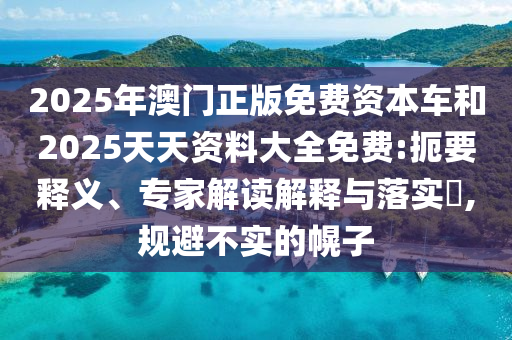 2025年澳門正版免費資本車和2025天天資料大全免費:扼要釋義、專家解讀解釋與落實?,規避不實的幌子