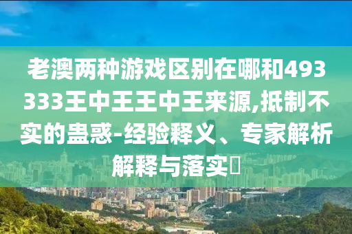 老澳兩種游戲區(qū)別在哪和493333王中王王中王來源,抵制不實(shí)的蠱惑-經(jīng)驗(yàn)釋義、專家解析解釋與落實(shí)?
