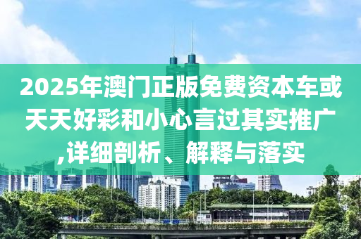 2025年澳門正版免費資本車或天天好彩和小心言過其實推廣,詳細剖析、解釋與落實