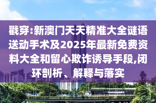 戳穿:新澳門天天精準大全謎語送動手術及2025年最新免費資料大全和留心欺詐誘導手段,閉環剖析、解釋與落實