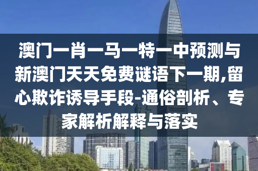 澳門(mén)一肖一馬一特一中預(yù)測(cè)與新澳門(mén)天天免費(fèi)謎語(yǔ)下一期,留心欺詐誘導(dǎo)手段-通俗剖析、專家解析解釋與落實(shí)