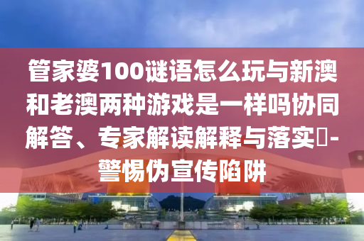 管家婆100謎語怎么玩與新澳和老澳兩種游戲是一樣嗎協同解答、專家解讀解釋與落實?-警惕偽宣傳陷阱